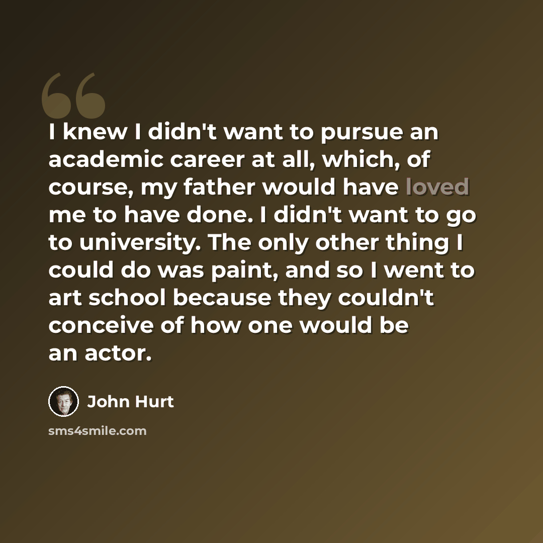 “I knew I didn't want to pursue an academic career at all, which, of course, my father would have loved me to have done. I didn't want to go to university. The only other thing I could do was paint, and so I went to art school because they couldn't conceive of how one would be an actor.” quote by John Hurt