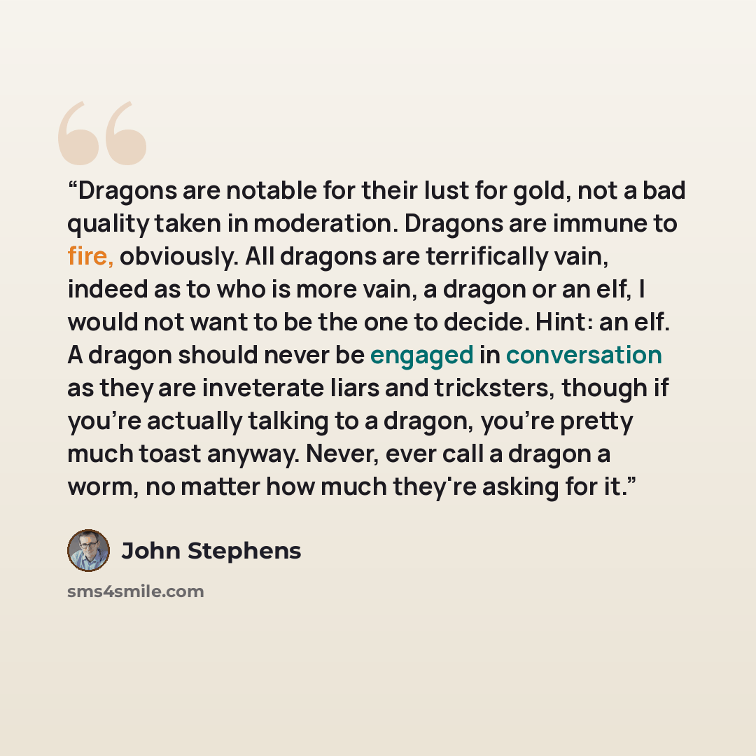 “Dragons are notable for their lust for gold, not a bad quality taken in moderation. Dragons are immune to fire, obviously. All dragons are terrifically vain, indeed as to who is more vain, a dragon or an elf, I would not want to be the one to decide. Hint: an elf. A dragon should never be engaged…” quote by John Stephens