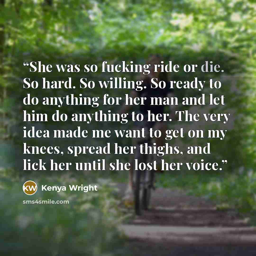 “She was so fucking ride or die. So hard. So willing. So ready to do anything for her man and let him do anything to her. The very idea made me want to get on my knees, spread her thighs, and lick her until she lost her voice.” quote by Kenya Wright