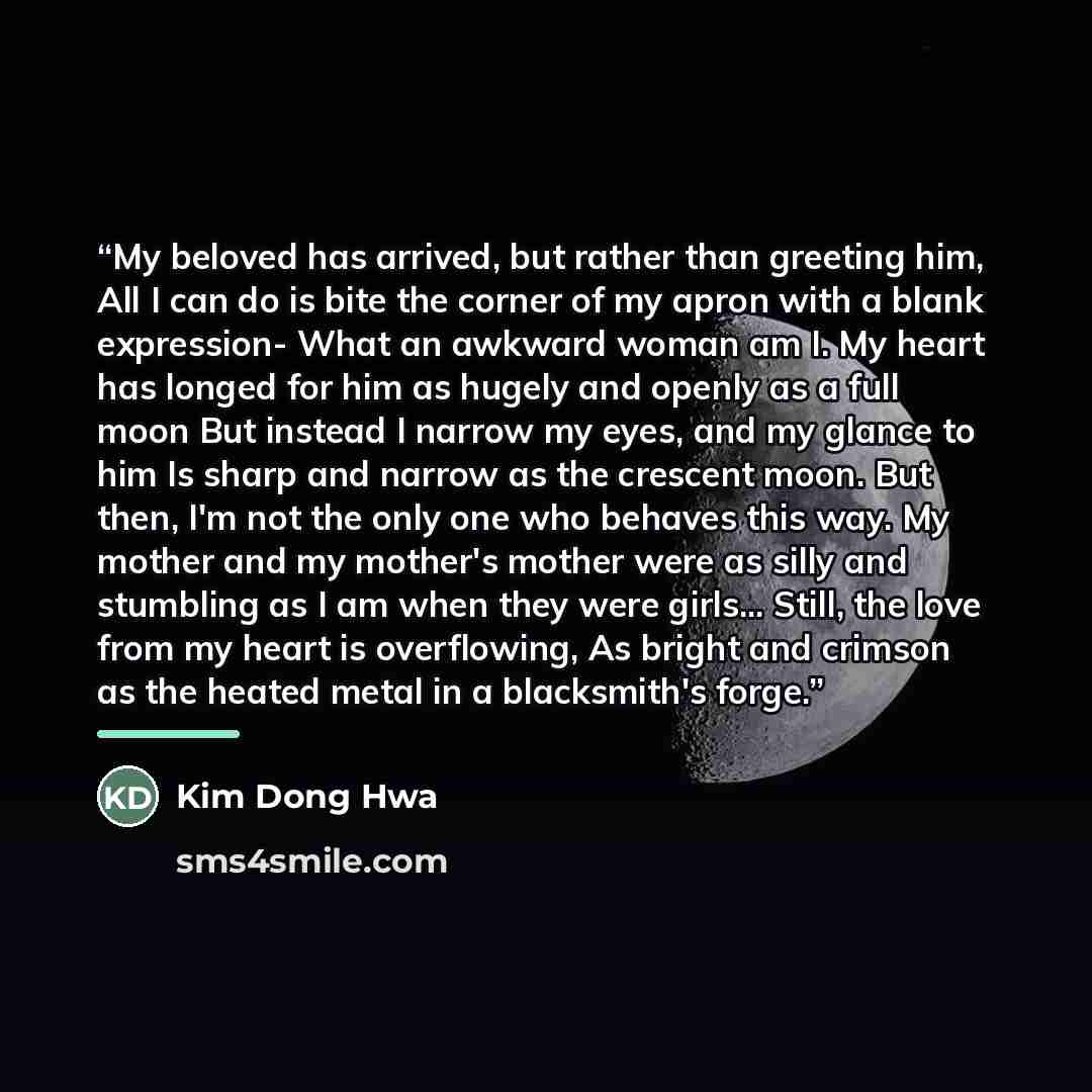 “My beloved has arrived, but rather than greeting him, All I can do is bite the corner of my apron with a blank expression- What an awkward woman am I. My heart has longed for him as hugely and openly as a full moon But instead I narrow my eyes, and my glance to him Is sharp and narrow as the…” quote by Kim Dong Hwa