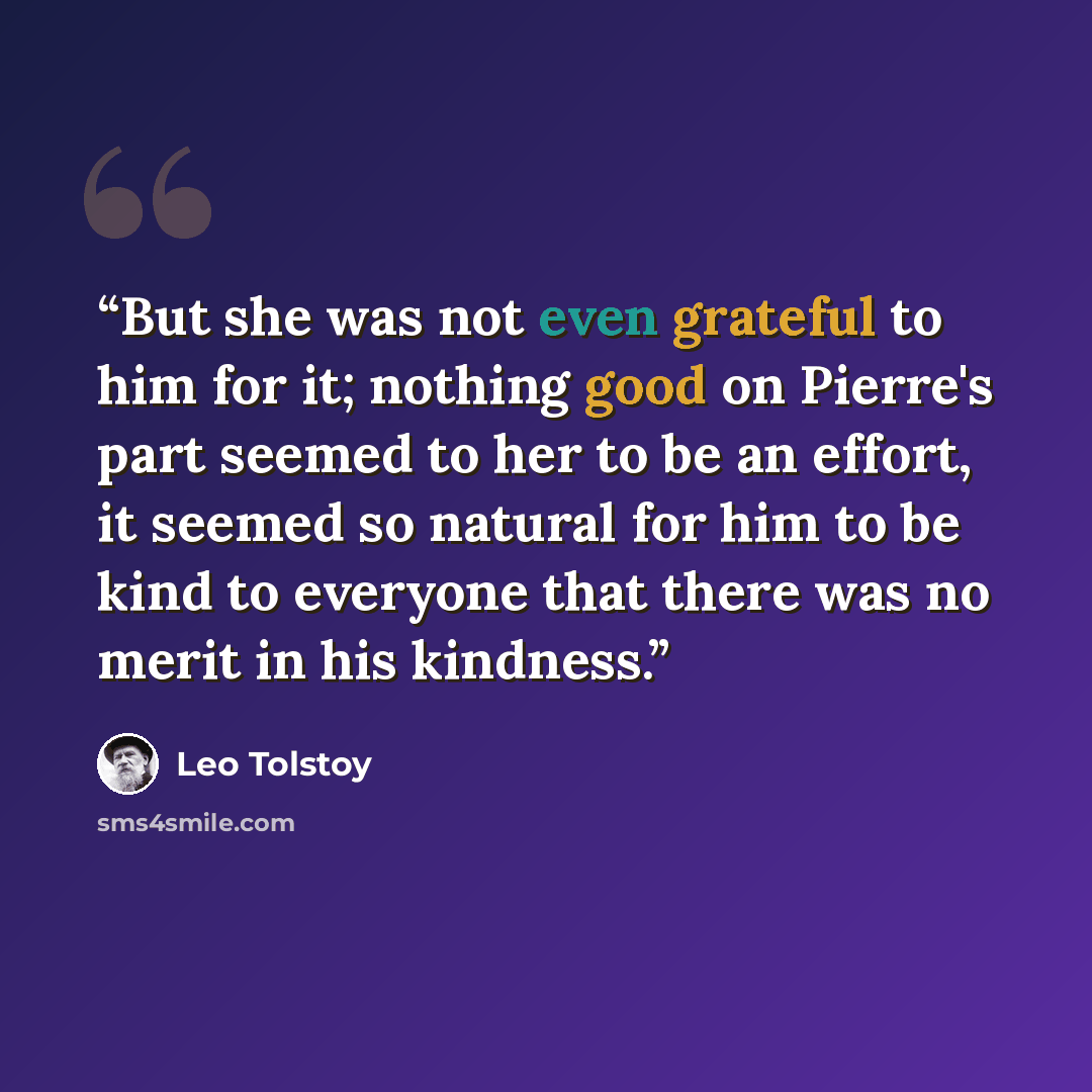 “But she was not even grateful to him for it; nothing good on Pierre's part seemed to her to be an effort, it seemed so natural for him to be kind to everyone that there was no merit in his kindness.” quote by Leo Tolstoy