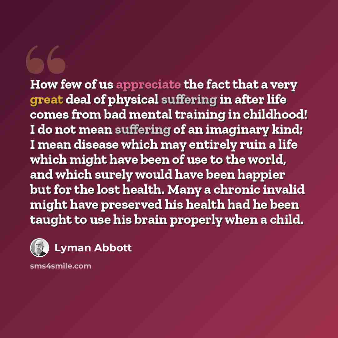 “How few of us appreciate the fact that a very great deal of physical suffering in after life comes from bad mental training in childhood! I do not mean suffering of an imaginary kind; I mean disease which may entirely ruin a life which might have been of use to the world, and which surely would…” quote by Lyman Abbott