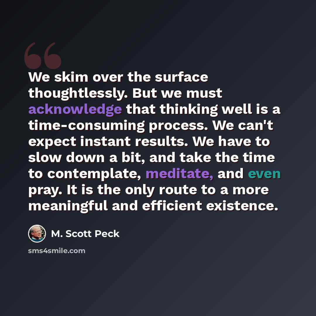 “We skim over the surface thoughtlessly. But we must acknowledge that thinking well is a time-consuming process. We can't expect instant results. We have to slow down a bit, and take the time to contemplate, meditate, and even pray. It is the only route to a more meaningful and efficient existence.” quote by M. Scott Peck