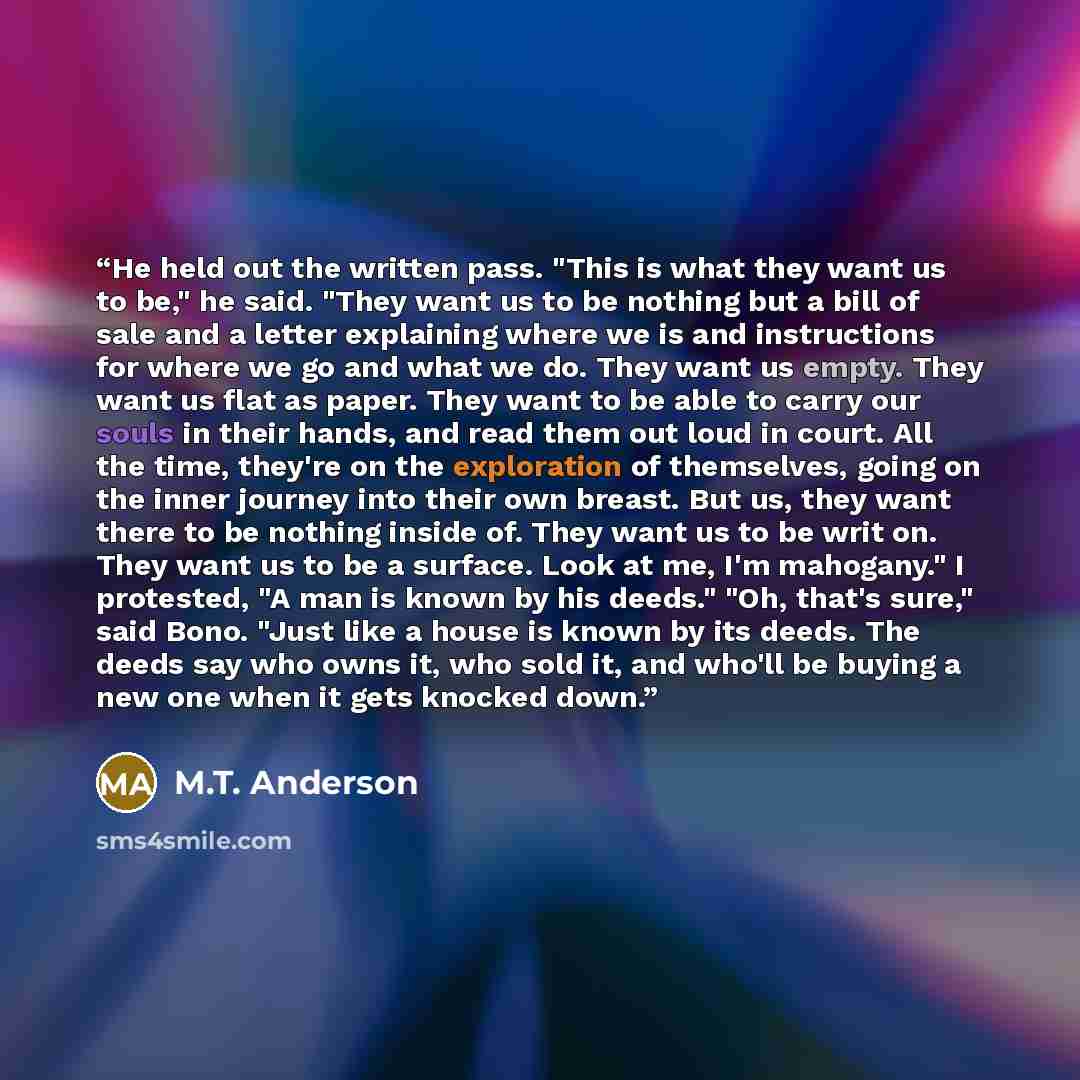 “He held out the written pass. "This is what they want us to be," he said. "They want us to be nothing but a bill of sale and a letter explaining where we is and instructions for where we go and what we do. They want us empty. They want us flat as paper. They want to be able to carry our souls in…” quote by M.T. Anderson