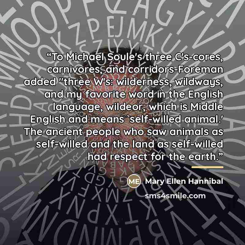 “To Michael Soule's three C's-cores, carnivores, and corridors-Foreman added "three W's: wilderness, wildways, and my favorite word in the English language, wildeor, which is Middle English and means 'self-willed animal.' The ancient people who saw animals as self-willed and the land as self-willed…” quote by Mary Ellen Hannibal