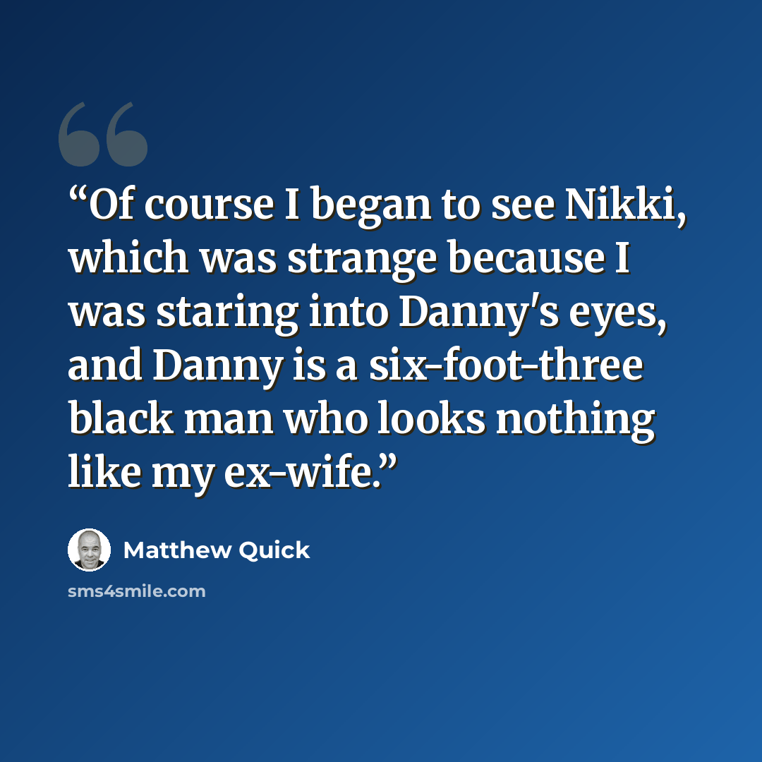 “Of course I began to see Nikki, which was strange because I was staring into Danny's eyes, and Danny is a six-foot-three black man who looks nothing like my ex-wife.” quote by Matthew Quick