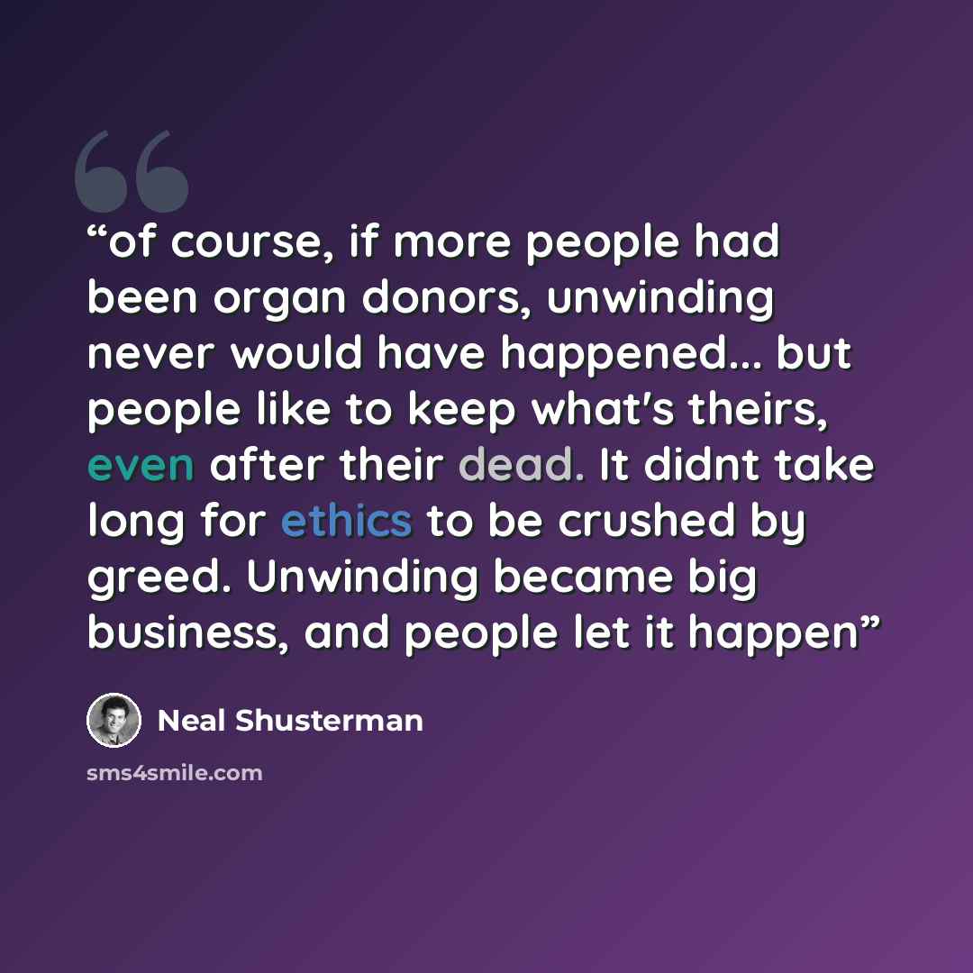 “of course, if more people had been organ donors, unwinding never would have happened... but people like to keep what's theirs, even after their dead. It didnt take long for ethics to be crushed by greed. Unwinding became big business, and people let it happen” quote by Neal Shusterman