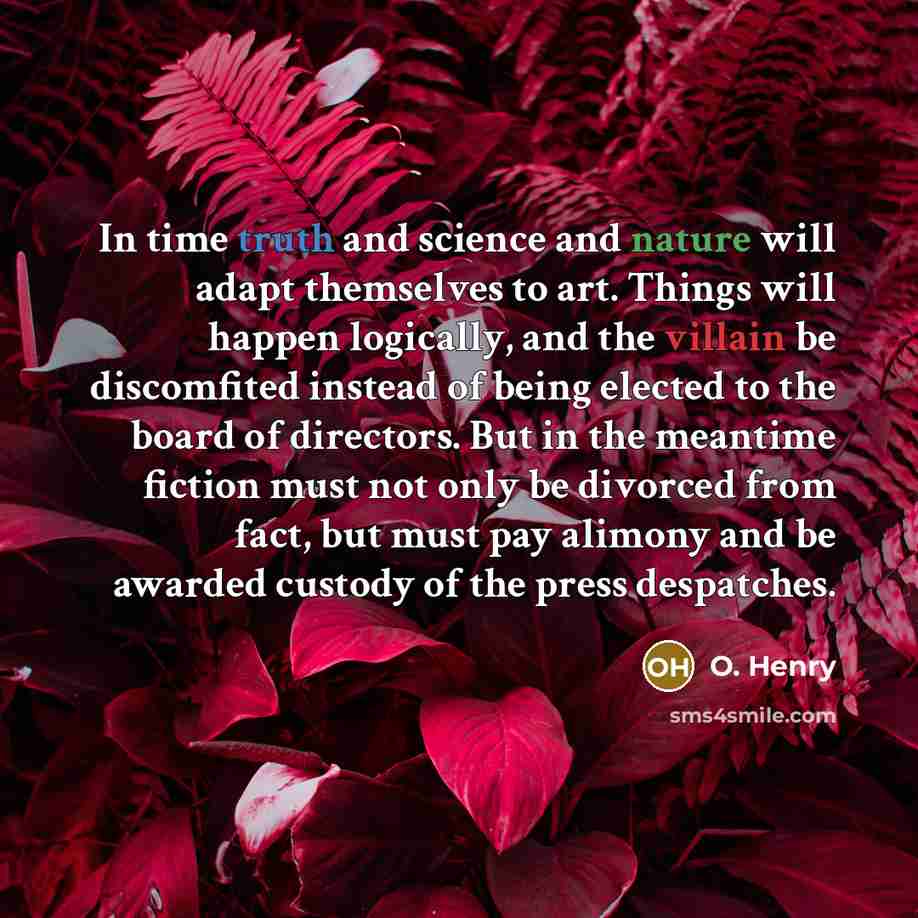 “In time truth and science and nature will adapt themselves to art. Things will happen logically, and the villain be discomfited instead of being elected to the board of directors. But in the meantime fiction must not only be divorced from fact, but must pay alimony and be awarded custody of the…” quote by O. Henry