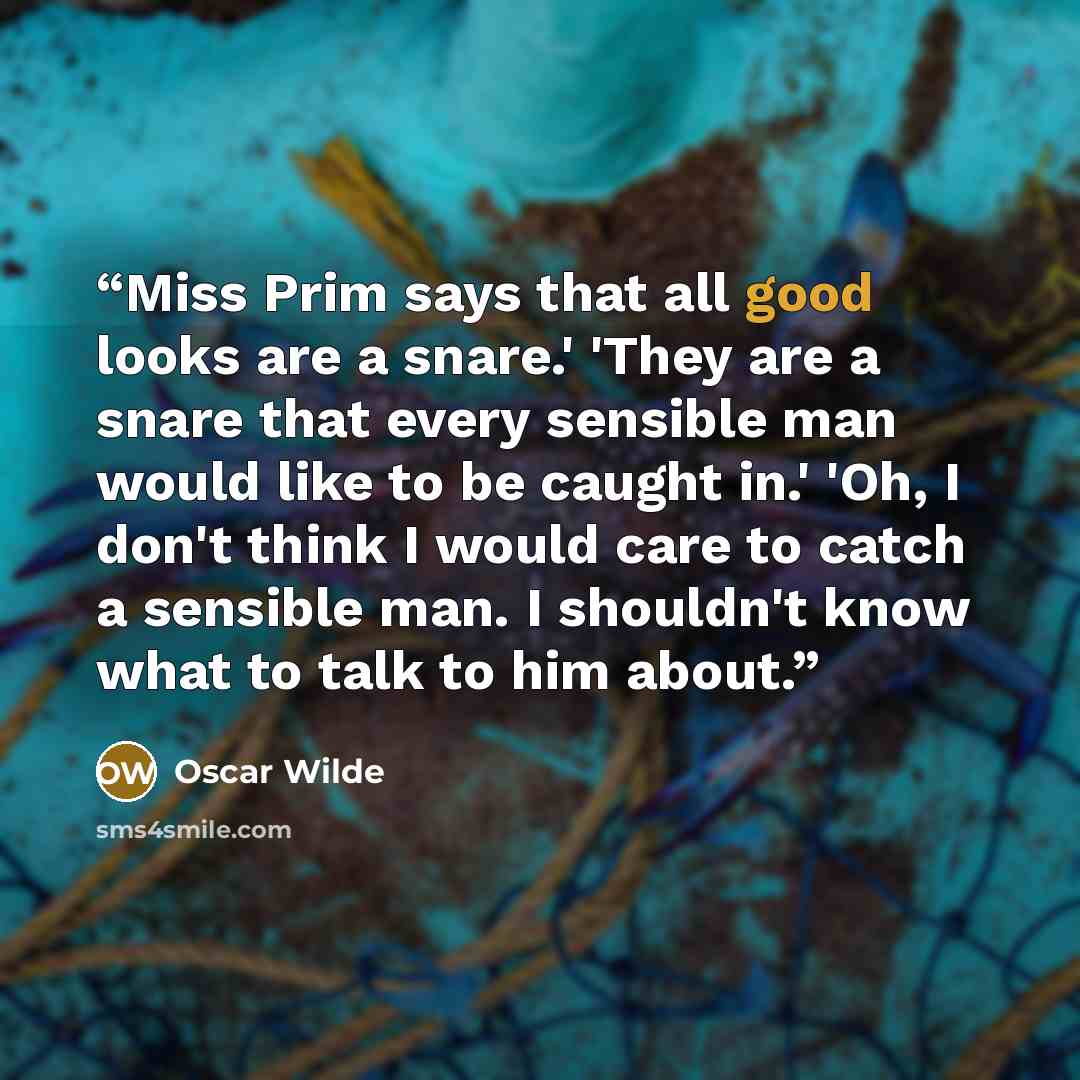 “Miss Prim says that all good looks are a snare.' 'They are a snare that every sensible man would like to be caught in.' 'Oh, I don't think I would care to catch a sensible man. I shouldn't know what to talk to him about.” quote by Oscar Wilde