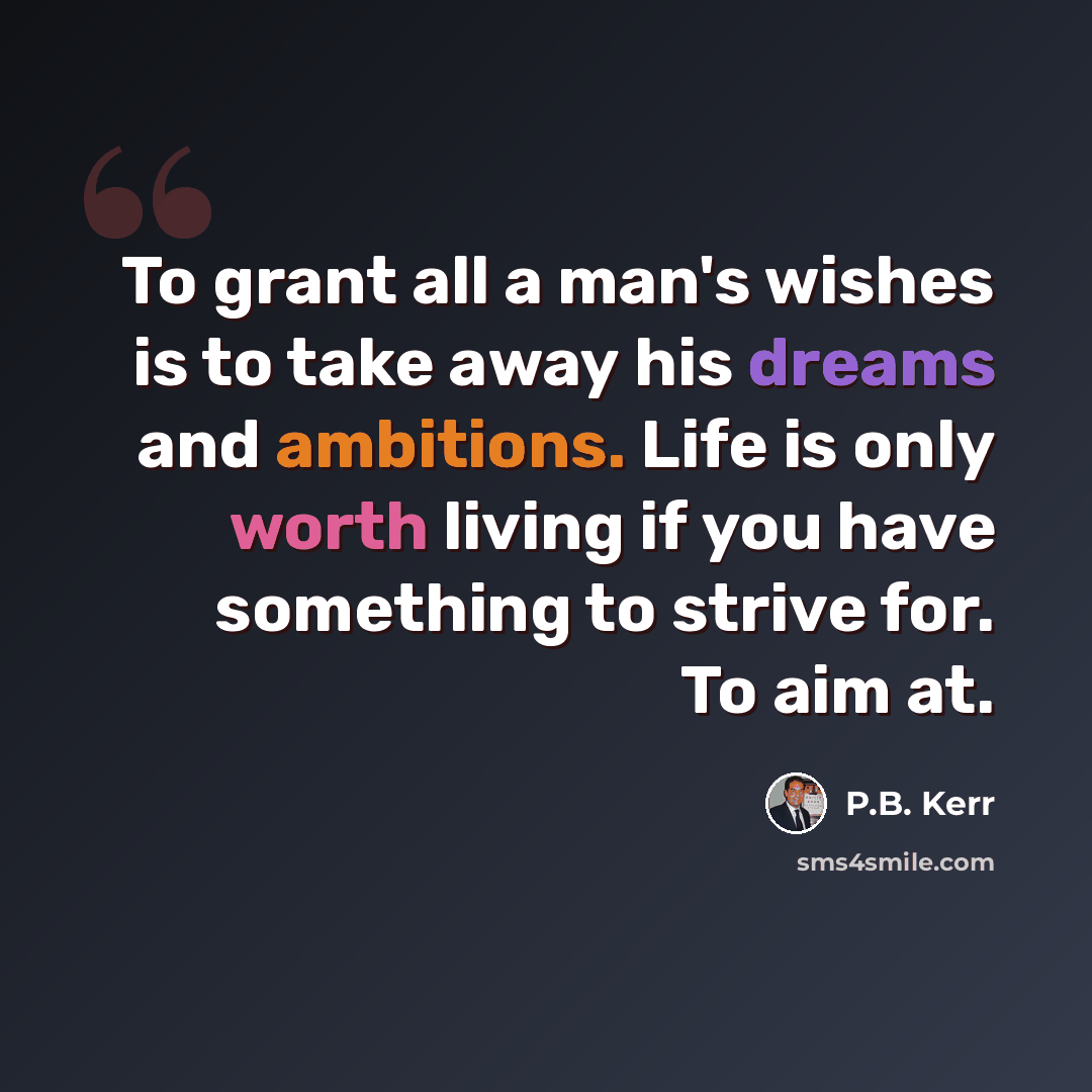 “To grant all a man's wishes is to take away his dreams and ambitions. Life is only worth living if you have something to strive for. To aim at.” quote by P.B. Kerr