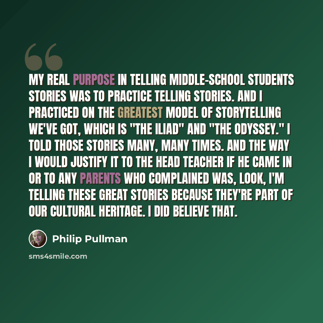 “My real purpose in telling middle-school students stories was to practice telling stories. And I practiced on the greatest model of storytelling we've got, which is "The Iliad" and "The Odyssey." I told those stories many, many times. And the way I would justify it to the head teacher if he came…” quote by Philip Pullman