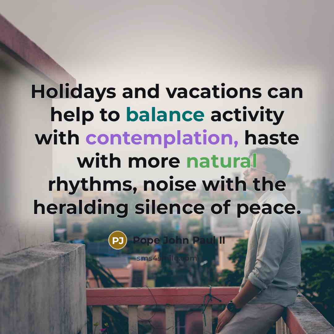 “Holidays and vacations can help to balance activity with contemplation, haste with more natural rhythms, noise with the heralding silence of peace.” quote by Pope John Paul II