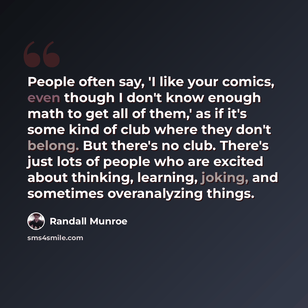 “People often say, 'I like your comics, even though I don't know enough math to get all of them,' as if it's some kind of club where they don't belong. But there's no club. There's just lots of people who are excited about thinking, learning, joking, and sometimes overanalyzing things.” quote by Randall Munroe