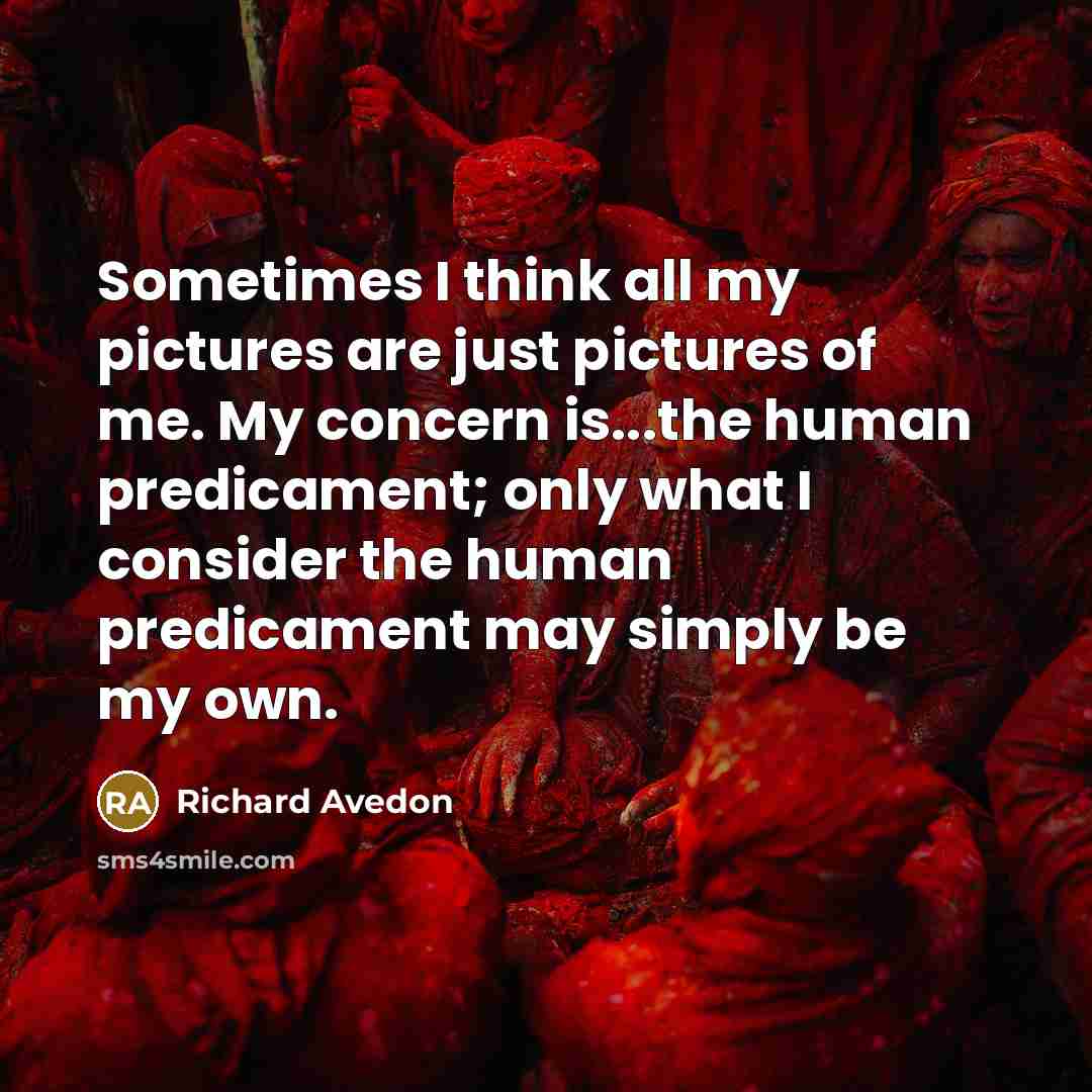 “Sometimes I think all my pictures are just pictures of me. My concern is...the human predicament; only what I consider the human predicament may simply be my own.” quote by Richard Avedon
