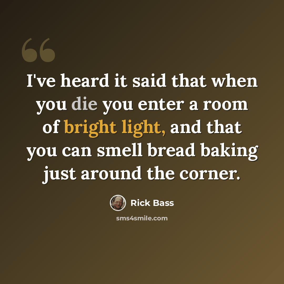 “I've heard it said that when you die you enter a room of bright light, and that you can smell bread baking just around the corner.” quote by Rick Bass