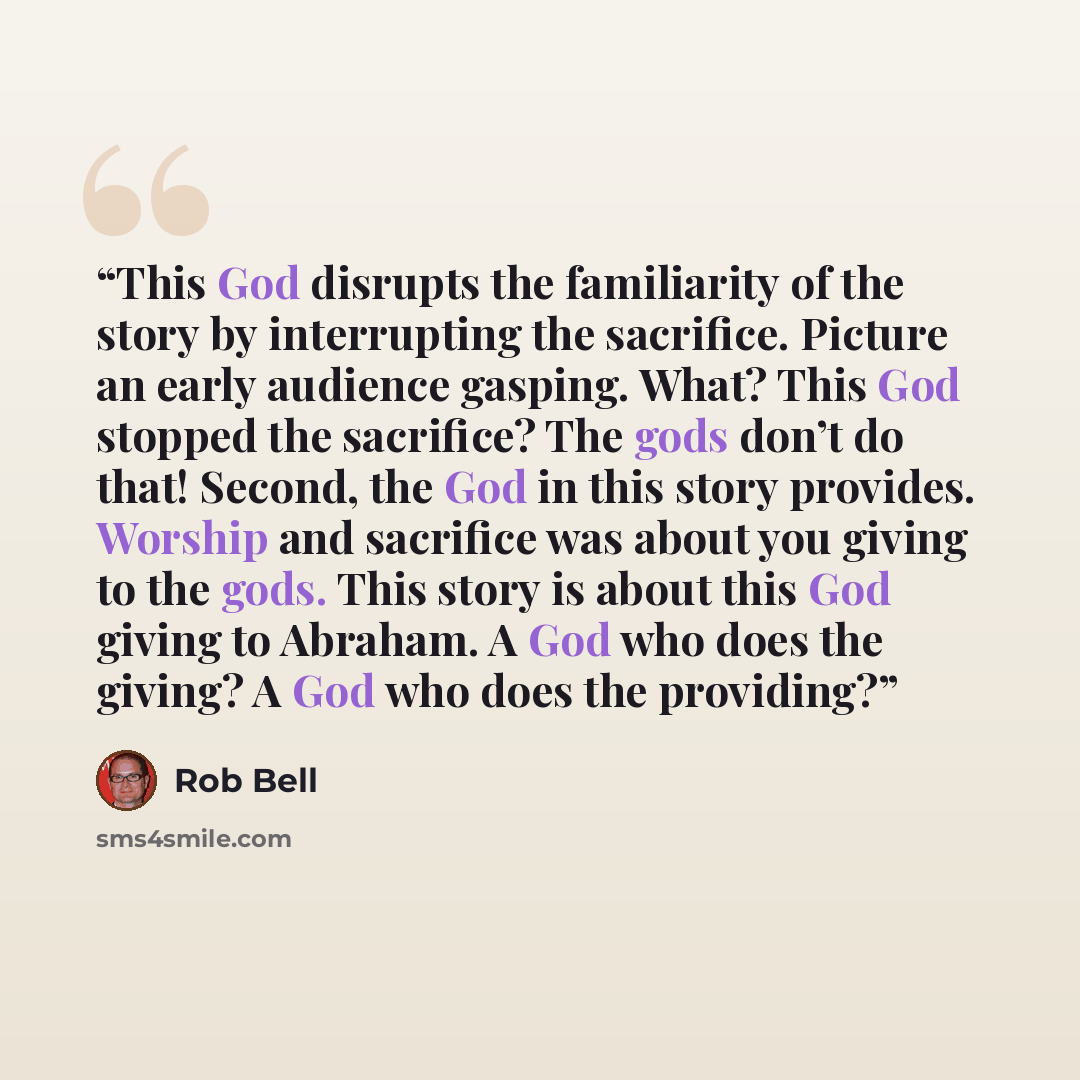 “This God disrupts the familiarity of the story by interrupting the sacrifice. Picture an early audience gasping. What? This God stopped the sacrifice? The gods don’t do that! Second, the God in this story provides. Worship and sacrifice was about you giving to the gods. This story is about this…” quote by Rob Bell