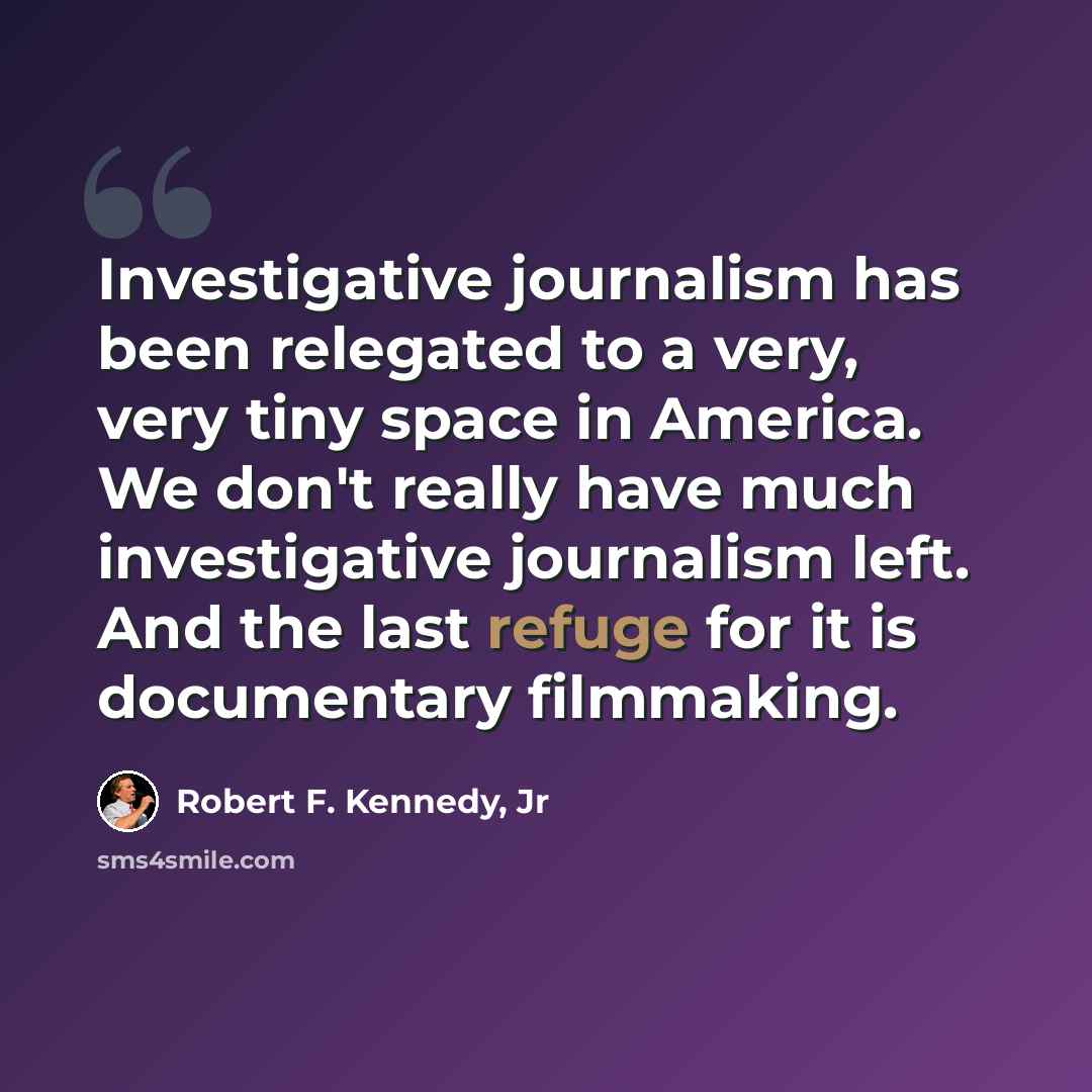 “Investigative journalism has been relegated to a very, very tiny space in America. We don't really have much investigative journalism left. And the last refuge for it is documentary filmmaking.” quote by Robert F. Kennedy, Jr
