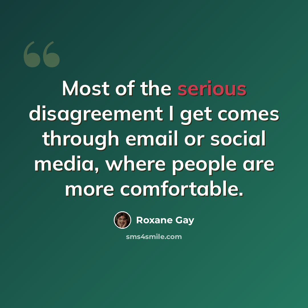 “Most of the serious disagreement I get comes through email or social media, where people are more comfortable.” quote by Roxane Gay