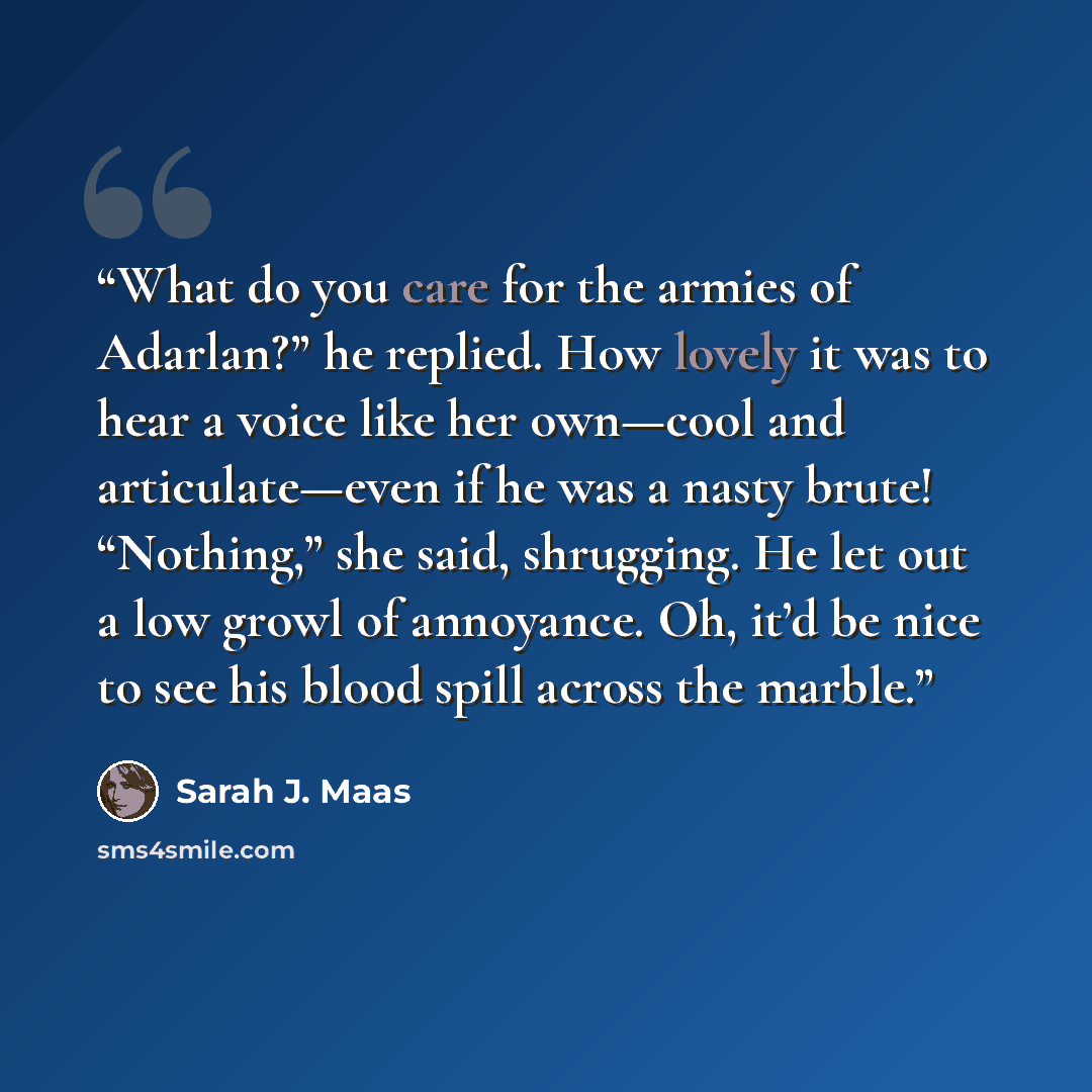 “What do you care for the armies of Adarlan?” he replied. How lovely it was to hear a voice like her own—cool and articulate—even if he was a nasty brute! “Nothing,” she said, shrugging. He let out a low growl of annoyance. Oh, it’d be nice to see his blood spill across the marble.” quote by Sarah J. Maas