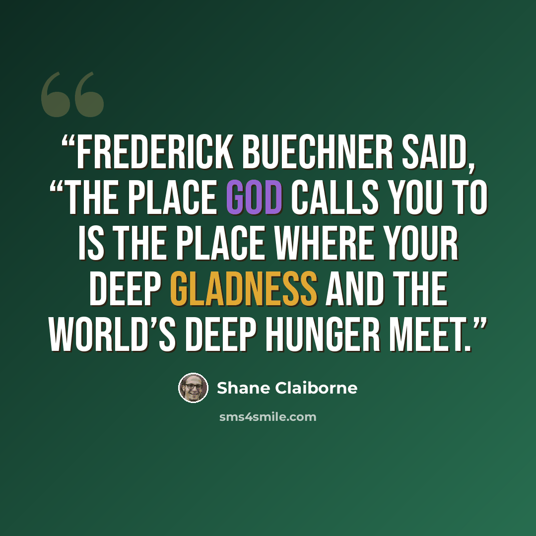 “Frederick Buechner said, “The place God calls you to is the place where your deep gladness and the world’s deep hunger meet.” quote by Shane Claiborne