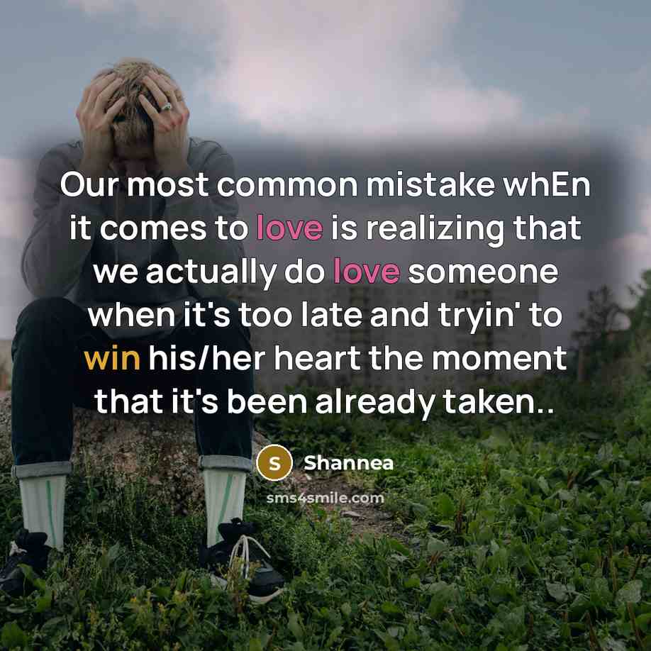 “Our most common mistake whEn it comes to love is realizing that we actually do love someone when it's too late and tryin' to win his/her heart the moment that it's been already taken..” quote by Shannea