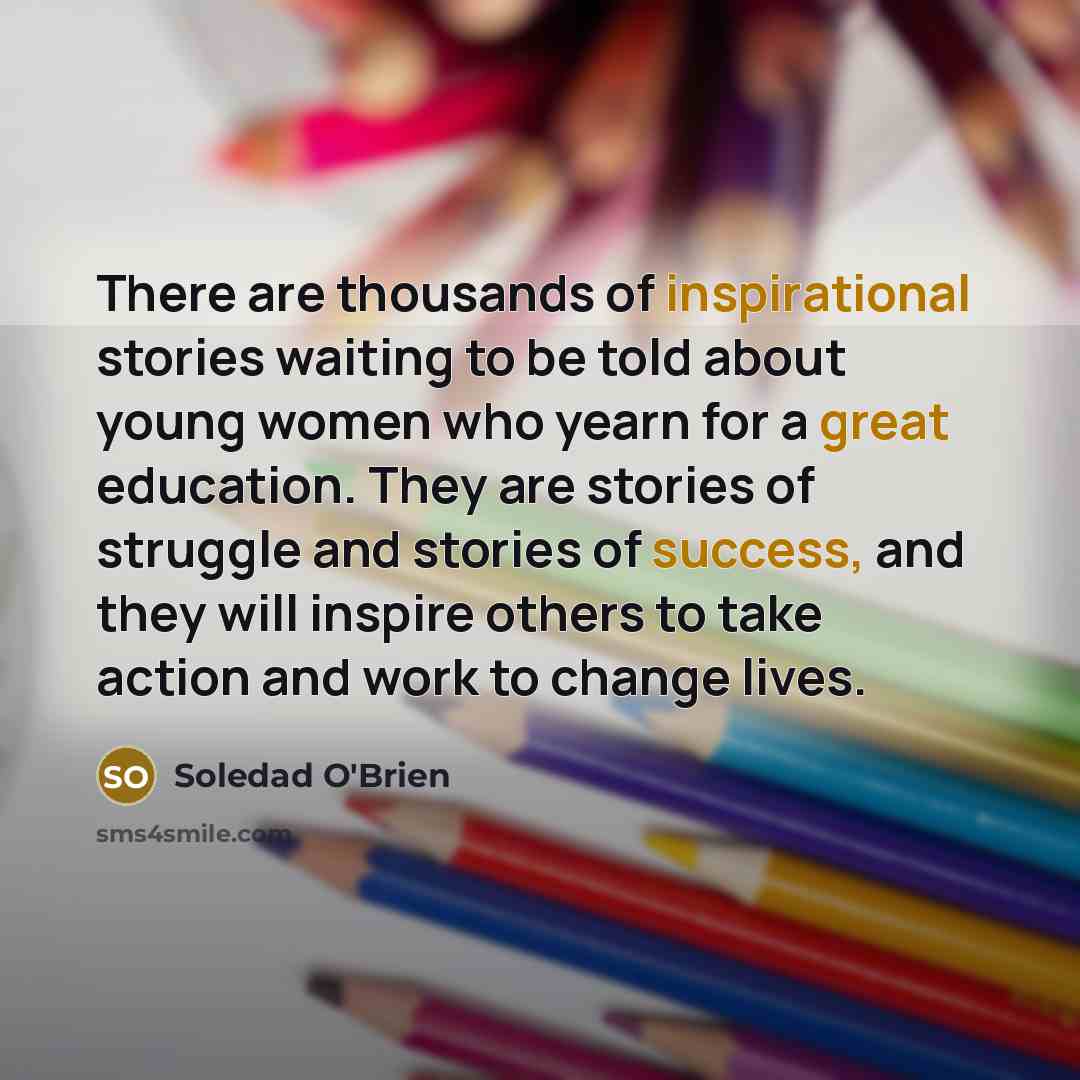 “There are thousands of inspirational stories waiting to be told about young women who yearn for a great education. They are stories of struggle and stories of success, and they will inspire others to take action and work to change lives.” quote by Soledad O'Brien