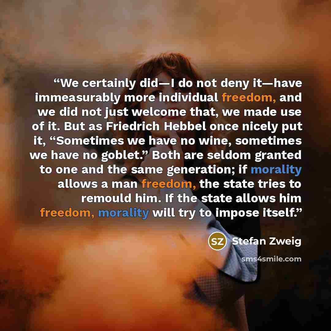 “We certainly did—I do not deny it—have immeasurably more individual freedom, and we did not just welcome that, we made use of it. But as Friedrich Hebbel once nicely put it, “Sometimes we have no wine, sometimes we have no goblet.” Both are seldom granted to one and the same generation; if…” quote by Stefan Zweig