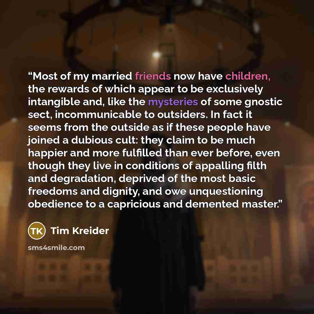 “Most of my married friends now have children, the rewards of which appear to be exclusively intangible and, like the mysteries of some gnostic sect, incommunicable to outsiders. In fact it seems from the outside as if these people have joined a dubious cult: they claim to be much happier and more…” quote by Tim Kreider