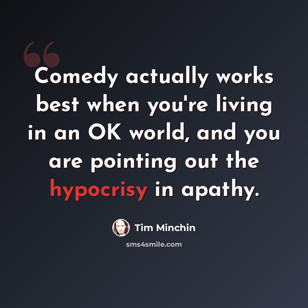 “Comedy actually works best when you're living in an OK world, and you are pointing out the hypocrisy in apathy.” quote by Tim Minchin