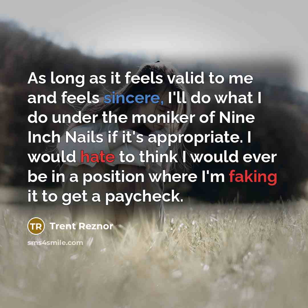 “As long as it feels valid to me and feels sincere, I'll do what I do under the moniker of Nine Inch Nails if it's appropriate. I would hate to think I would ever be in a position where I'm faking it to get a paycheck.” quote by Trent Reznor