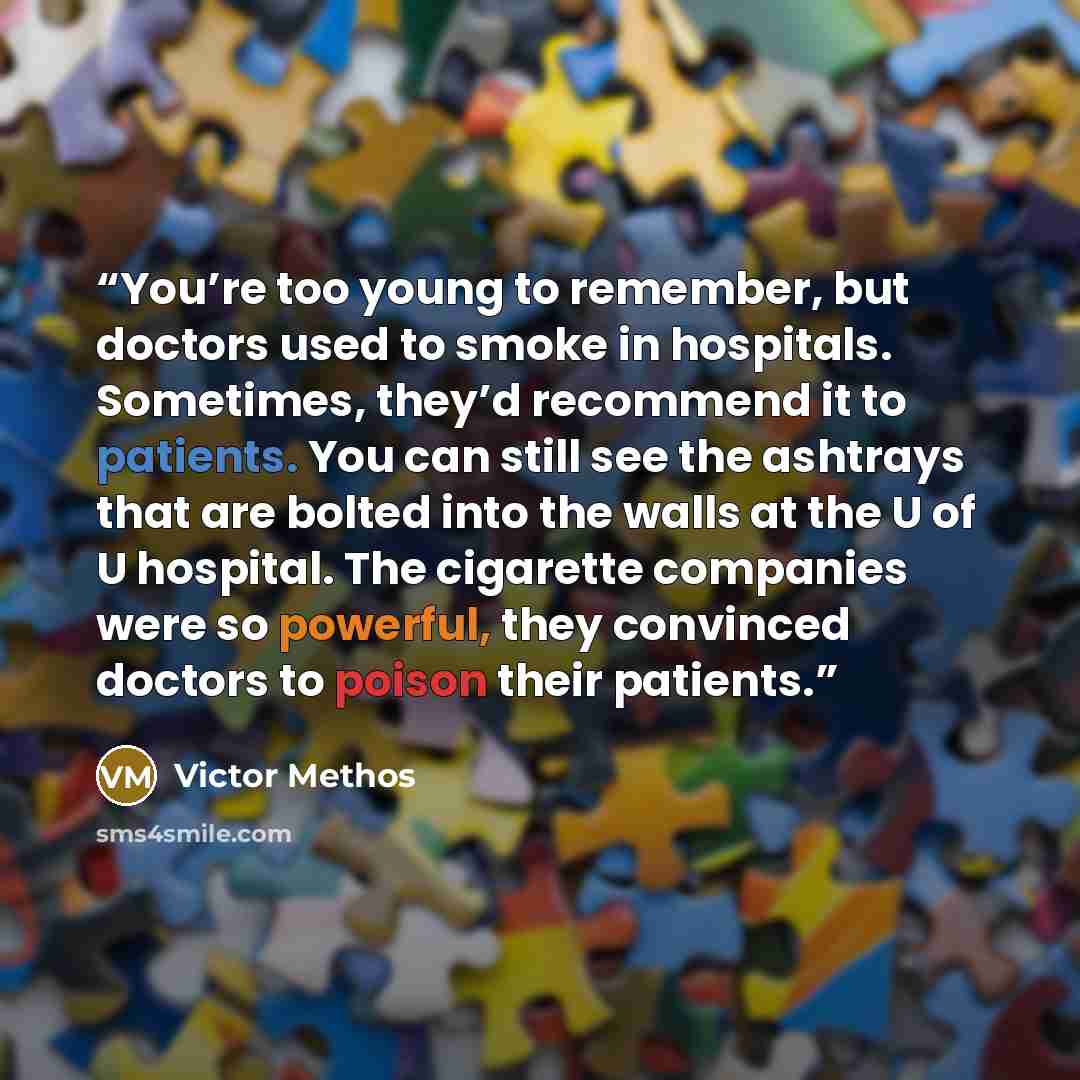 “You’re too young to remember, but doctors used to smoke in hospitals. Sometimes, they’d recommend it to patients. You can still see the ashtrays that are bolted into the walls at the U of U hospital. The cigarette companies were so powerful, they convinced doctors to poison their patients.” quote by Victor Methos