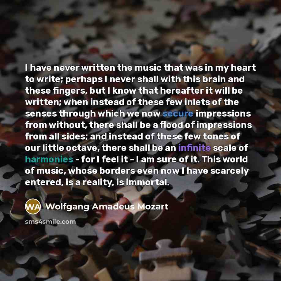 “I have never written the music that was in my heart to write; perhaps I never shall with this brain and these fingers, but I know that hereafter it will be written; when instead of these few inlets of the senses through which we now secure impressions from without, there shall be a flood of…” quote by Wolfgang Amadeus Mozart