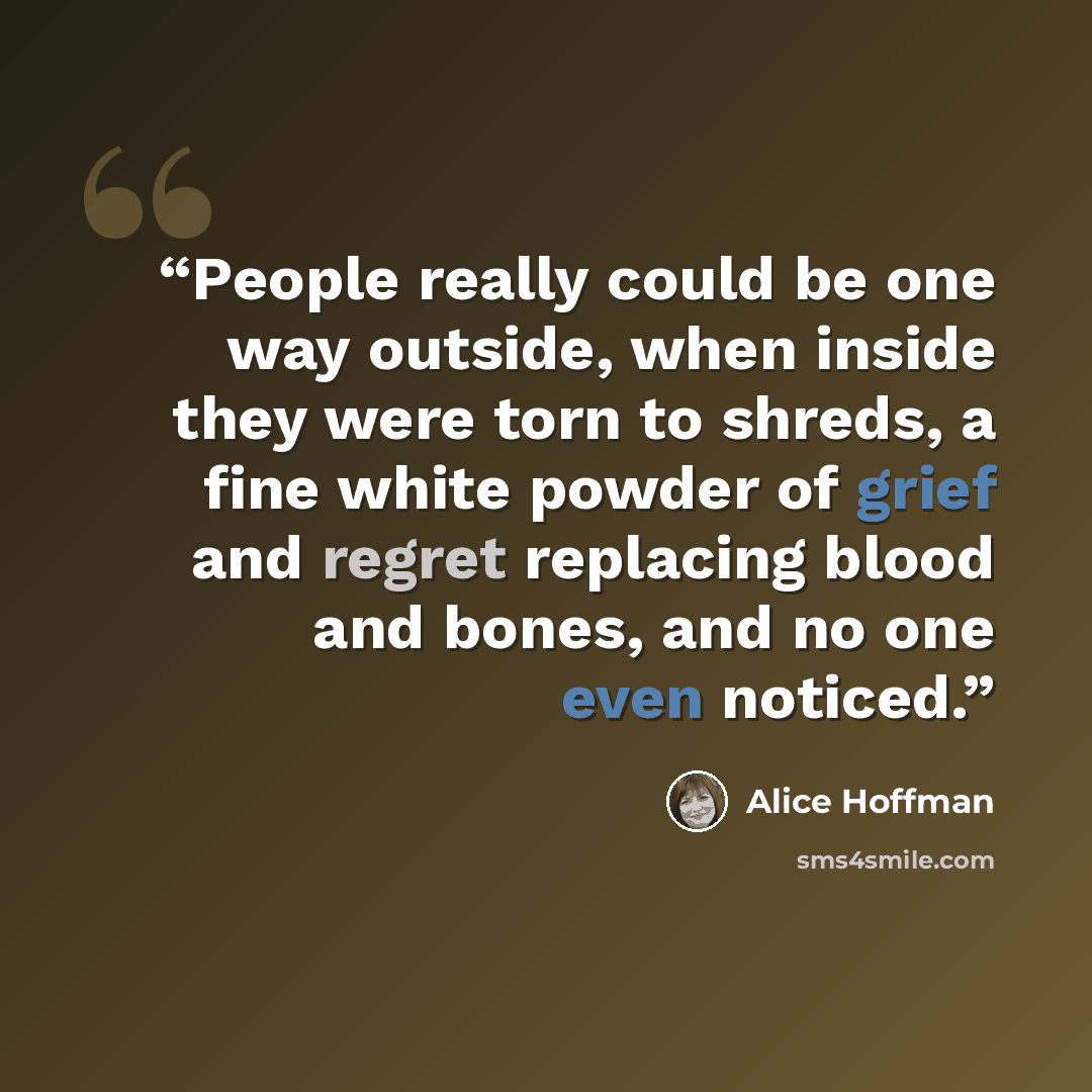 “People really could be one way outside, when inside they were torn to shreds, a fine white powder of grief and regret replacing blood and bones, and no one even noticed.” quote by Alice Hoffman