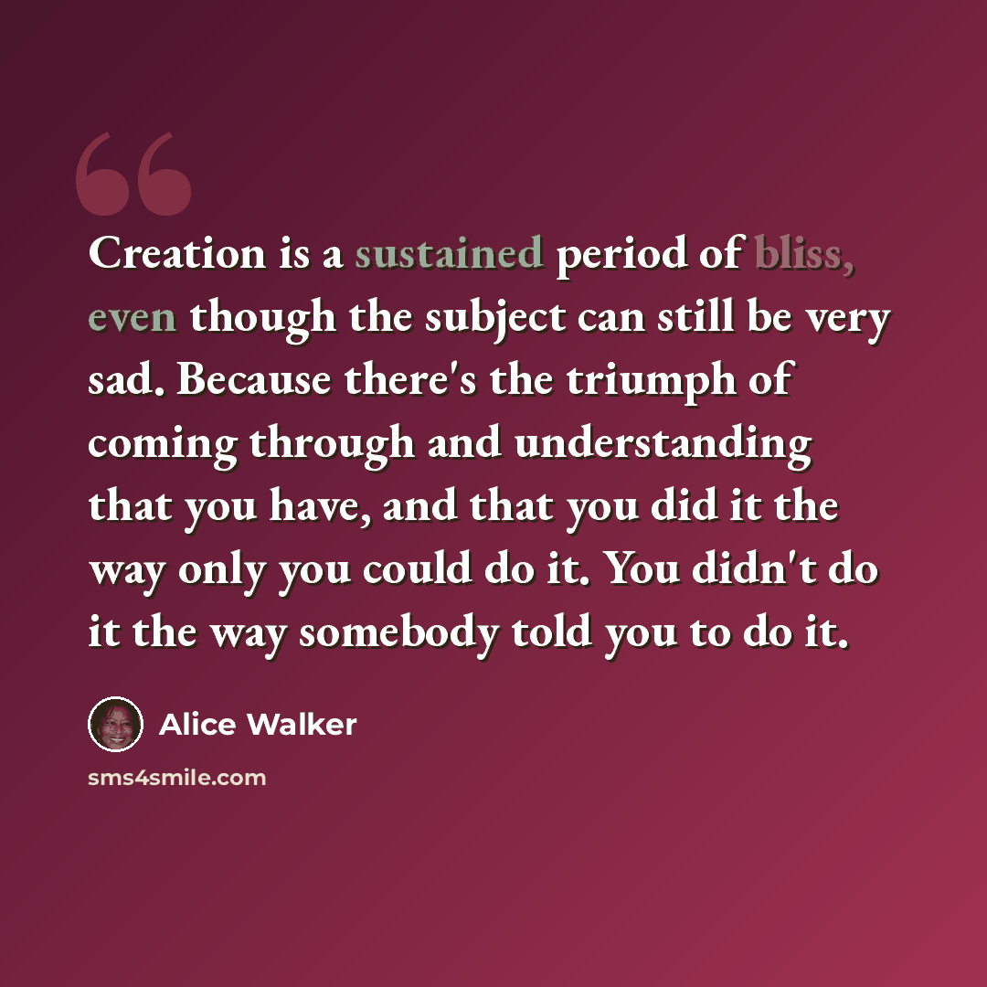 “Creation is a sustained period of bliss, even though the subject can still be very sad. Because there's the triumph of coming through and understanding that you have, and that you did it the way only you could do it. You didn't do it the way somebody told you to do it.” quote by Alice Walker