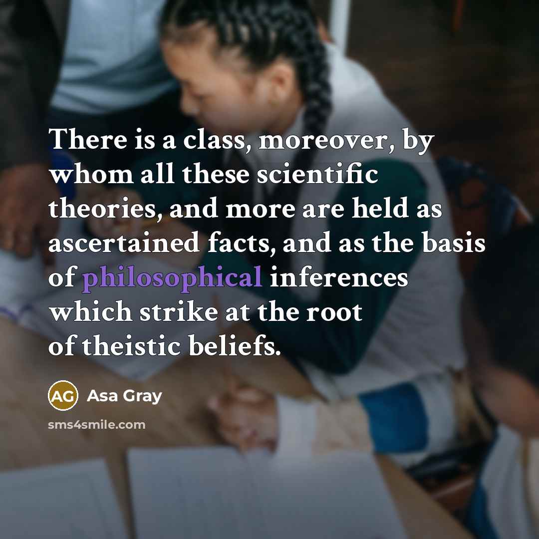 “There is a class, moreover, by whom all these scientific theories, and more are held as ascertained facts, and as the basis of philosophical inferences which strike at the root of theistic beliefs.” quote by Asa Gray