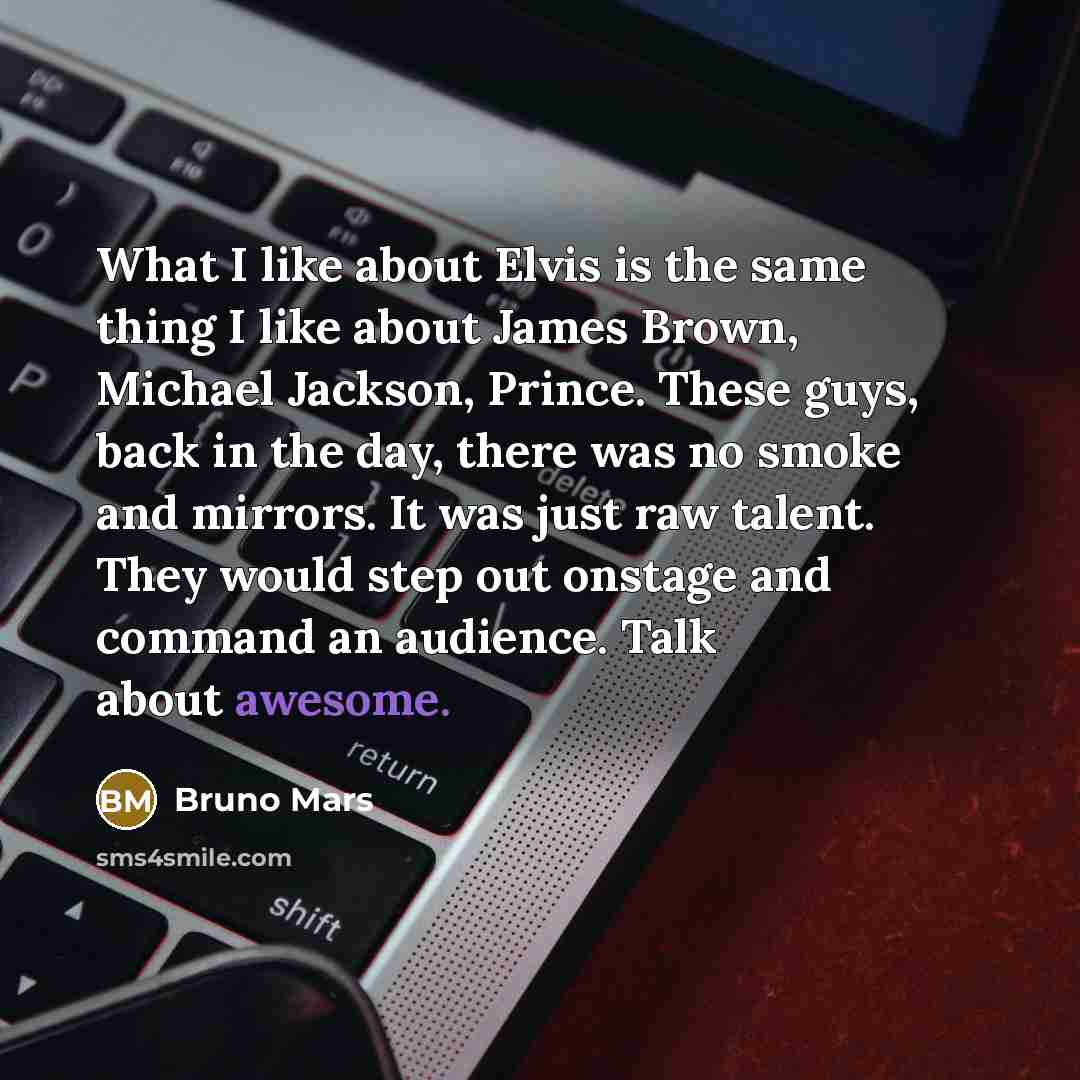 “What I like about Elvis is the same thing I like about James Brown, Michael Jackson, Prince. These guys, back in the day, there was no smoke and mirrors. It was just raw talent. They would step out onstage and command an audience. Talk about awesome.” quote by Bruno Mars