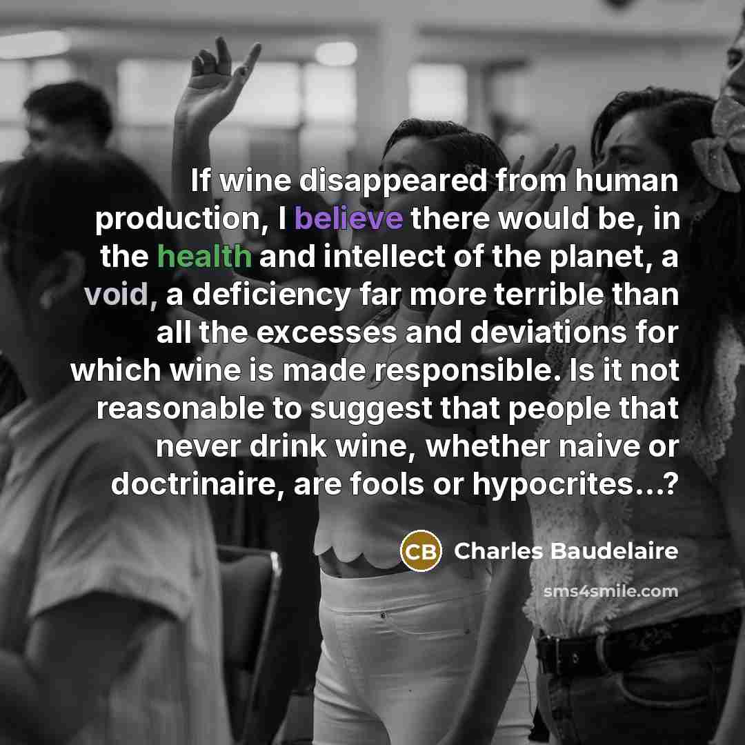 “If wine disappeared from human production, I believe there would be, in the health and intellect of the planet, a void, a deficiency far more terrible than all the excesses and deviations for which wine is made responsible. Is it not reasonable to suggest that people that never drink wine, whether…” quote by Charles Baudelaire