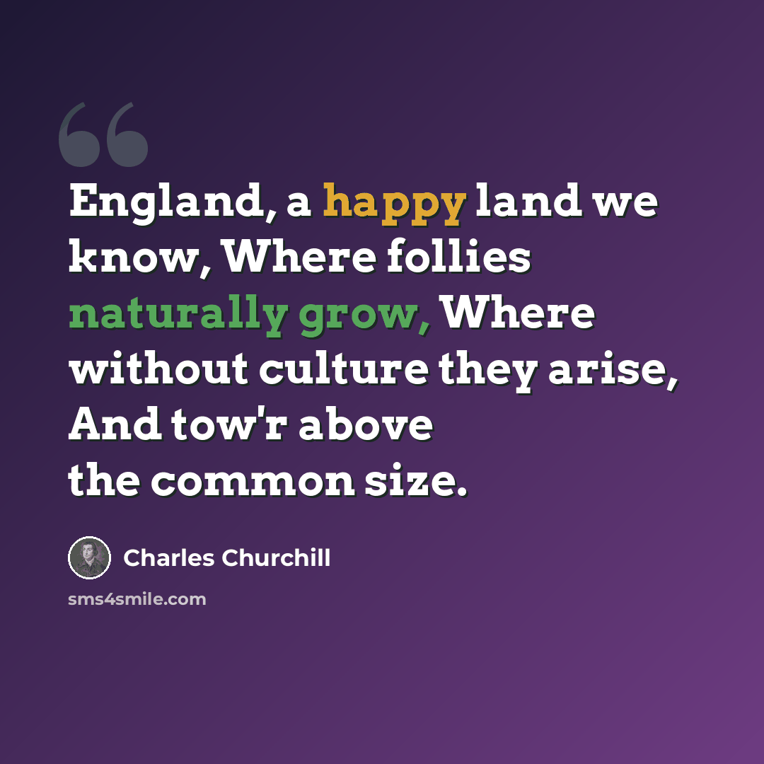 “England, a happy land we know, Where follies naturally grow, Where without culture they arise, And tow'r above the common size.” quote by Charles Churchill