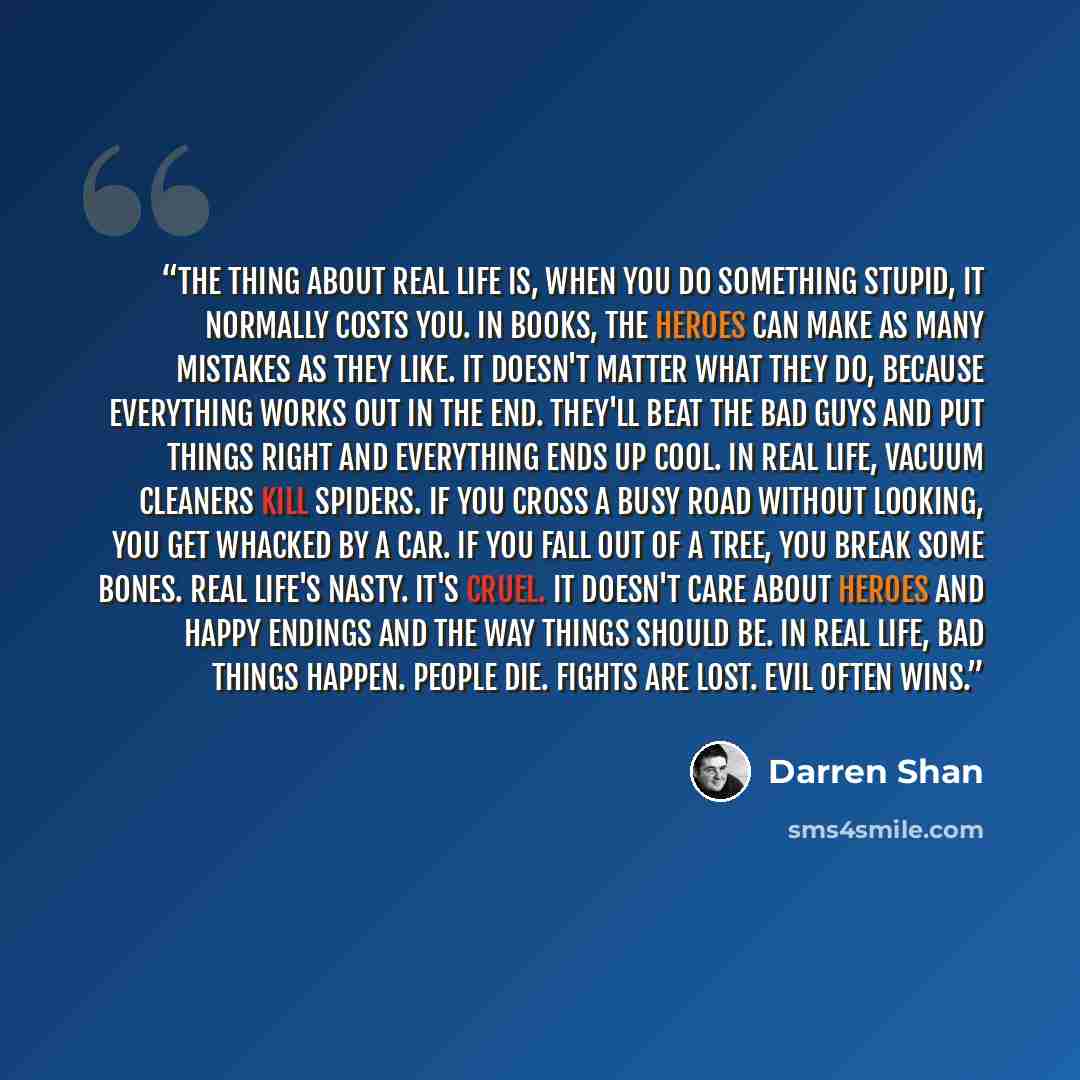 “The thing about real life is, when you do something stupid, it normally costs you. In books, the heroes can make as many mistakes as they like. It doesn't matter what they do, because everything works out in the end. They'll beat the bad guys and put things right and everything ends up cool. In…” quote by Darren Shan