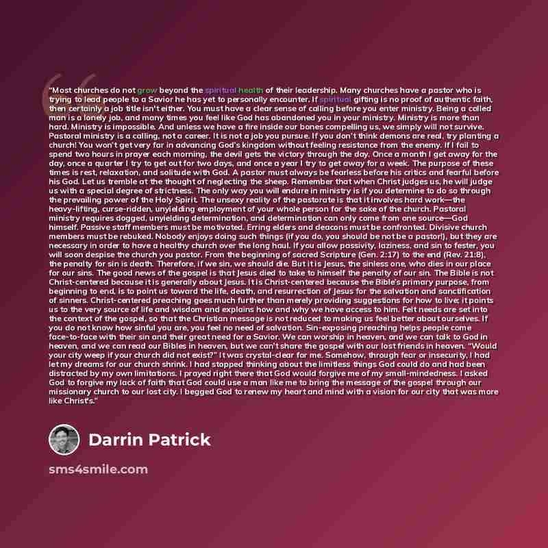 “Most churches do not grow beyond the spiritual health of their leadership. Many churches have a pastor who is trying to lead people to a Savior he has yet to personally encounter. If spiritual gifting is no proof of authentic faith, then certainly a job title isn't either. You must have a clear…” quote by Darrin Patrick