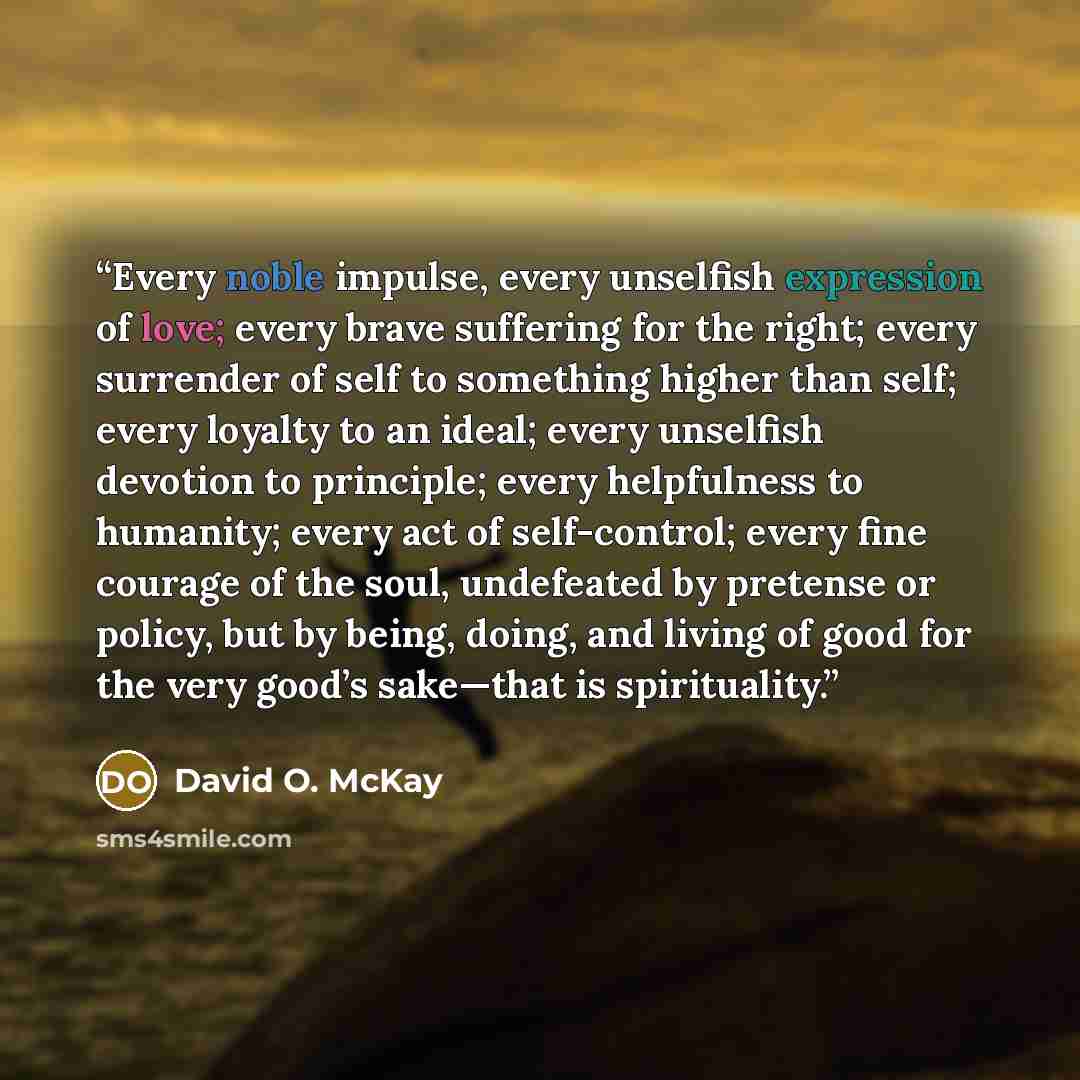“Every noble impulse, every unselfish expression of love; every brave suffering for the right; every surrender of self to something higher than self; every loyalty to an ideal; every unselfish devotion to principle; every helpfulness to humanity; every act of self-control; every fine courage of the…” quote by David O. McKay