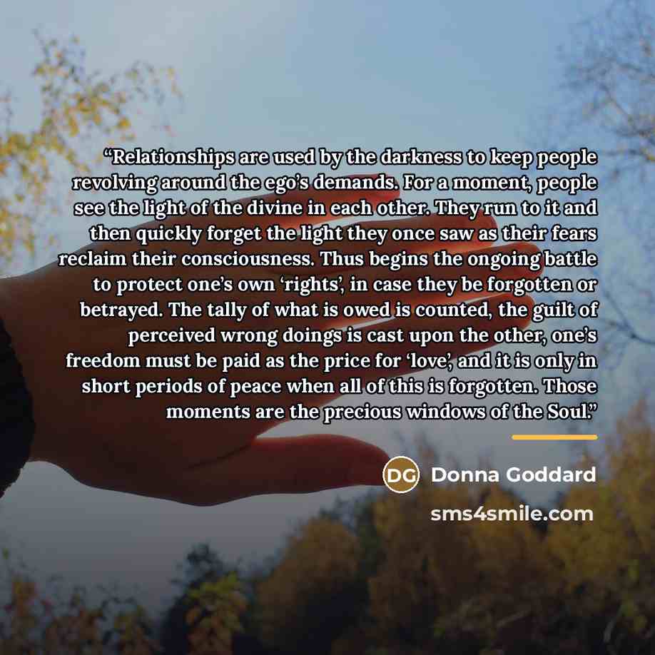 “Relationships are used by the darkness to keep people revolving around the ego’s demands. For a moment, people see the light of the divine in each other. They run to it and then quickly forget the light they once saw as their fears reclaim their consciousness. Thus begins the ongoing battle to…” quote by Donna Goddard
