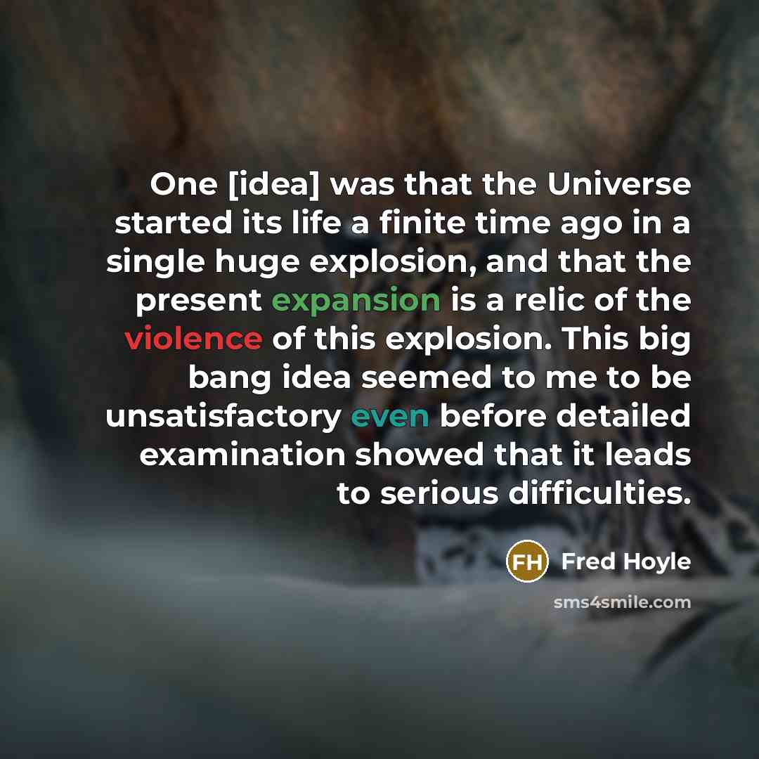 “One [idea] was that the Universe started its life a finite time ago in a single huge explosion, and that the present expansion is a relic of the violence of this explosion. This big bang idea seemed to me to be unsatisfactory even before detailed examination showed that it leads to serious…” quote by Fred Hoyle