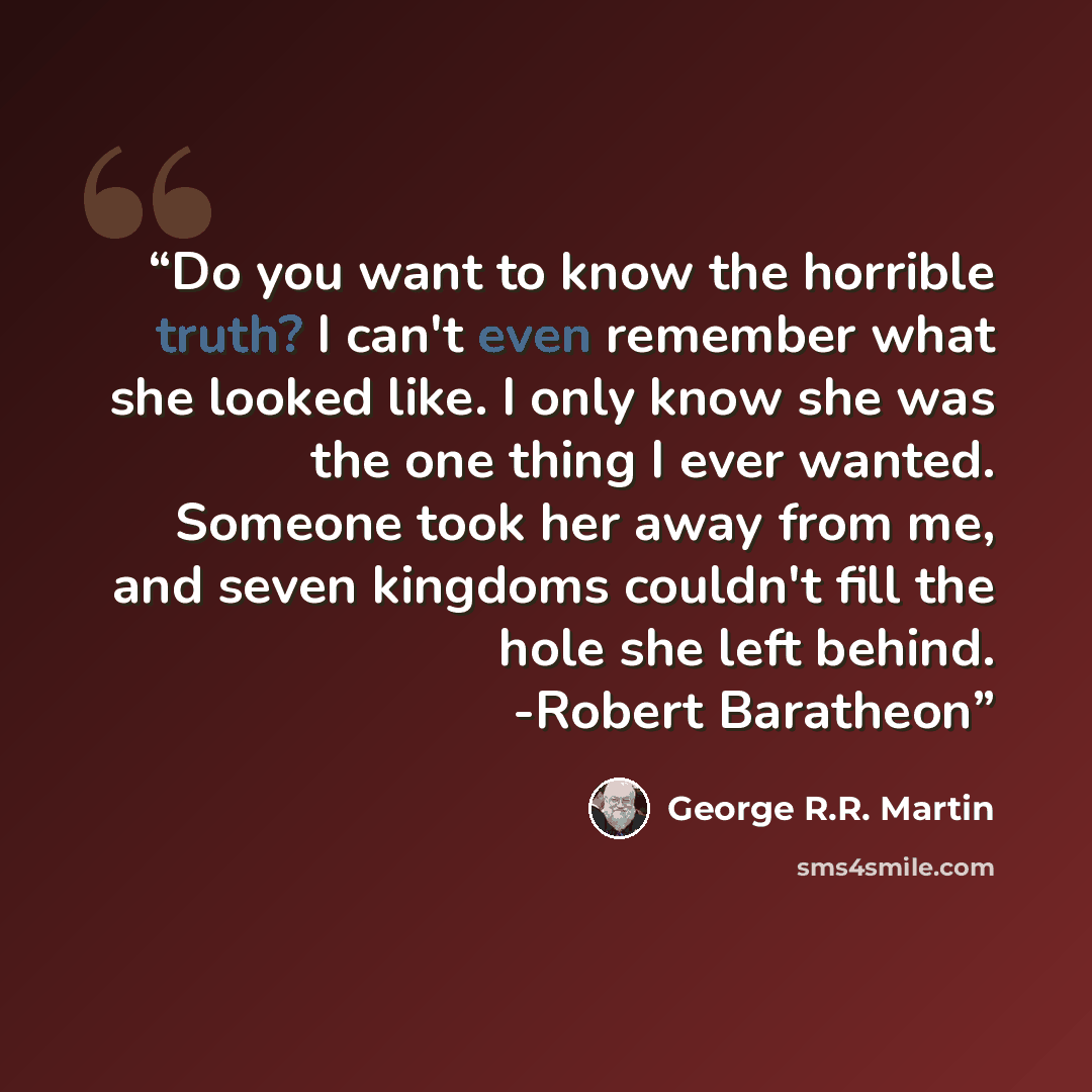 “Do you want to know the horrible truth? I can't even remember what she looked like. I only know she was the one thing I ever wanted. Someone took her away from me, and seven kingdoms couldn't fill the hole she left behind. -Robert Baratheon” quote by George R.R. Martin