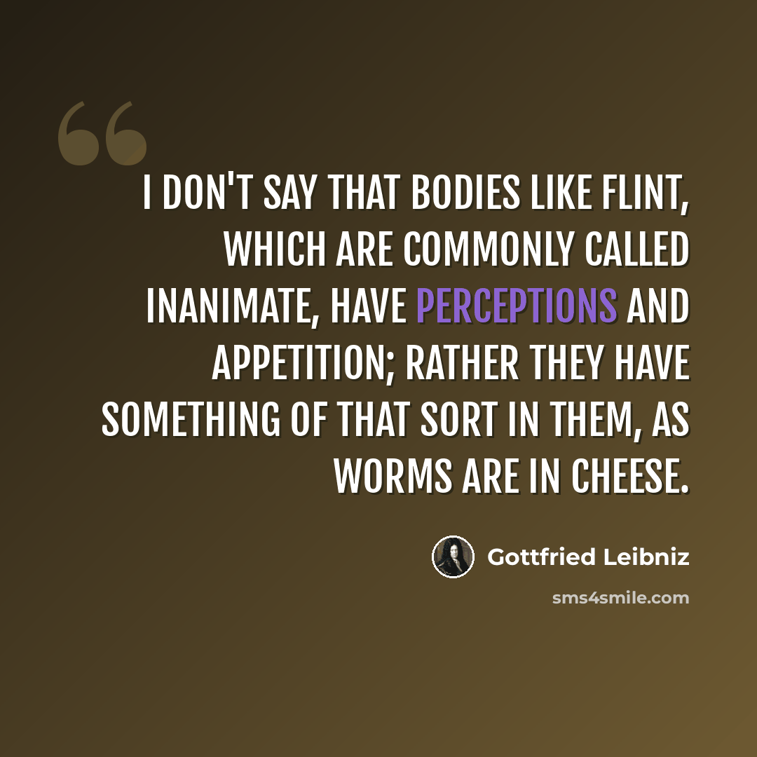 “I don't say that bodies like flint, which are commonly called inanimate, have perceptions and appetition; rather they have something of that sort in them, as worms are in cheese.” quote by Gottfried Leibniz