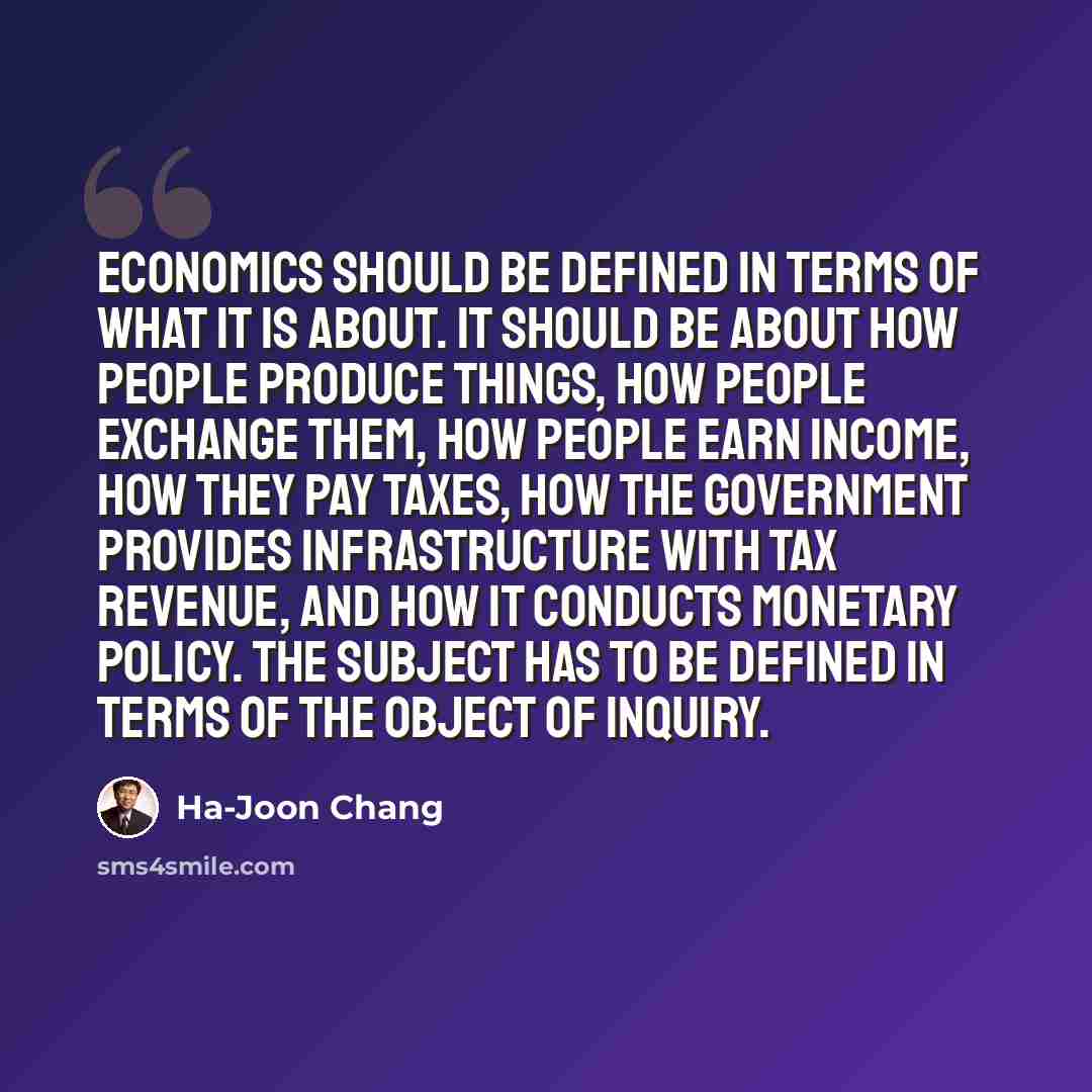 “Economics should be defined in terms of what it is about. It should be about how people produce things, how people exchange them, how people earn income, how they pay taxes, how the government provides infrastructure with tax revenue, and how it conducts monetary policy. The subject has to be…” quote by Ha-Joon Chang