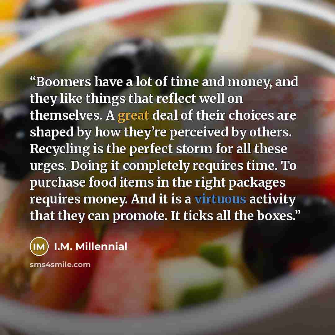 “Boomers have a lot of time and money, and they like things that reflect well on themselves. A great deal of their choices are shaped by how they’re perceived by others. Recycling is the perfect storm for all these urges. Doing it completely requires time. To purchase food items in the right…” quote by I.M. Millennial