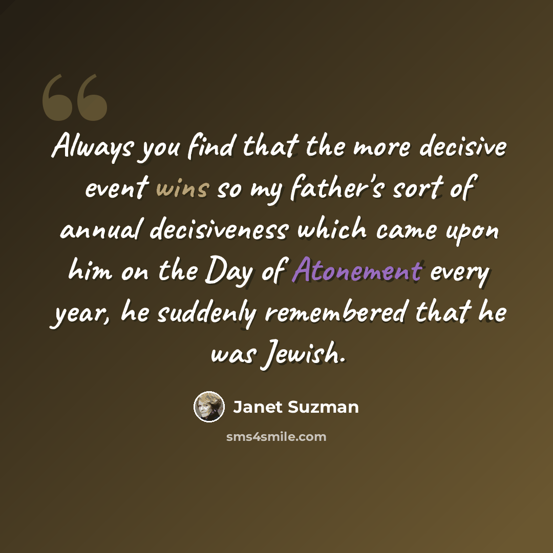 “Always you find that the more decisive event wins so my father's sort of annual decisiveness which came upon him on the Day of Atonement every year, he suddenly remembered that he was Jewish.” quote by Janet Suzman