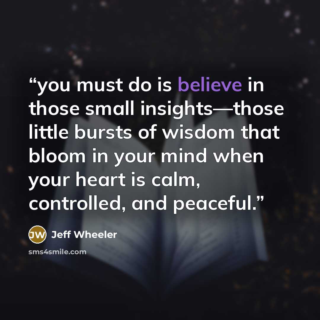 “you must do is believe in those small insights—those little bursts of wisdom that bloom in your mind when your heart is calm, controlled, and peaceful.” quote by Jeff Wheeler