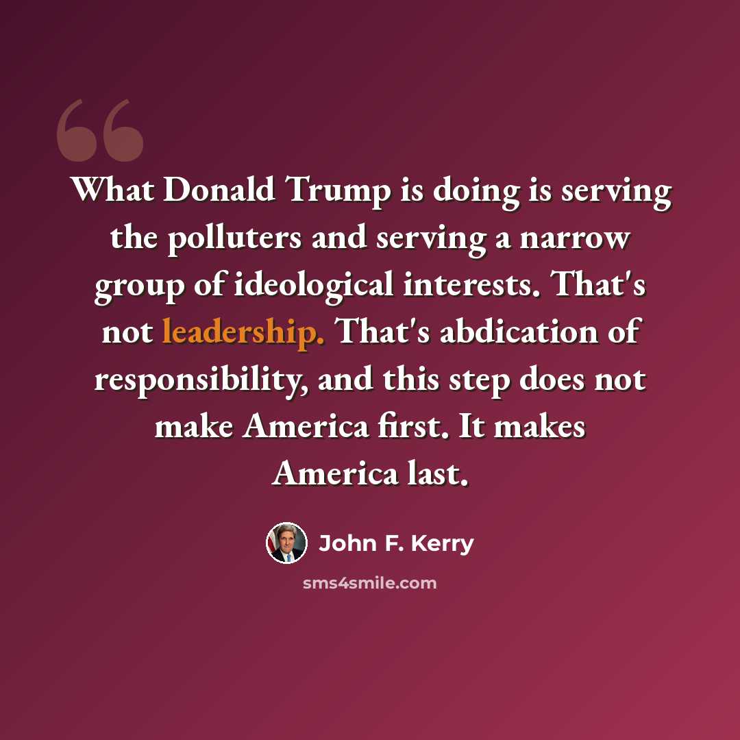 “What Donald Trump is doing is serving the polluters and serving a narrow group of ideological interests. That's not leadership. That's abdication of responsibility, and this step does not make America first. It makes America last.” quote by John F. Kerry